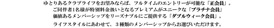 ゆとりあるクラブライフをお望みならば、フルタイムのえんとりーが可能な「正会員」　リーズナブルにゴルフを楽しみたい、毎週2週利用可能な「ダブルウィーク会員」　ライフスタイルに合わせて、2種類のメンバシップがお選びいただけます。